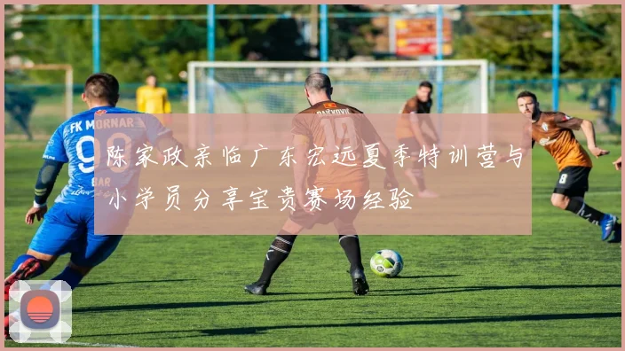 陈家政亲临广东宏远夏季特训营与小学员分享宝贵赛场经验